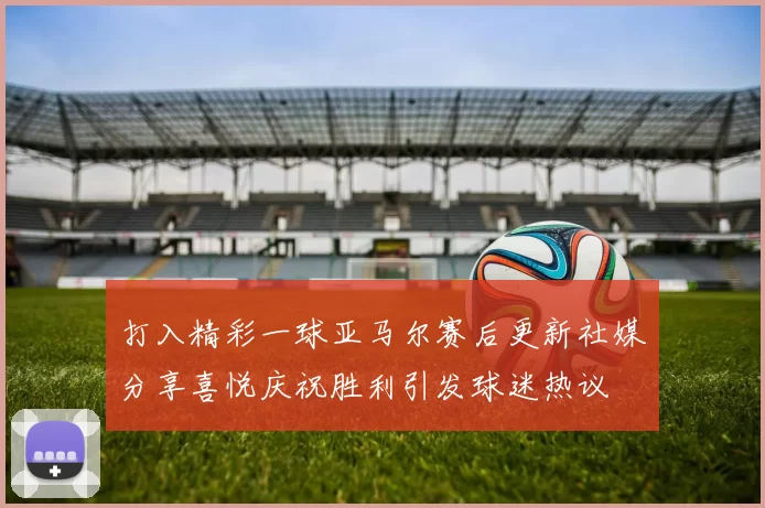 打入精彩一球亚马尔赛后更新社媒分享喜悦庆祝胜利引发球迷热议